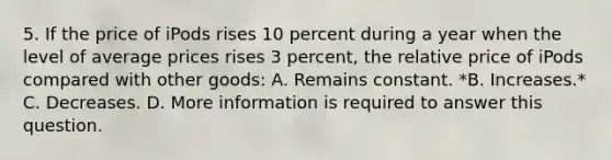 5. If the price of iPods rises 10 percent during a year when the level of average prices rises 3 percent, the relative price of iPods compared with other goods: A. Remains constant. *B. Increases.* C. Decreases. D. More information is required to answer this question.