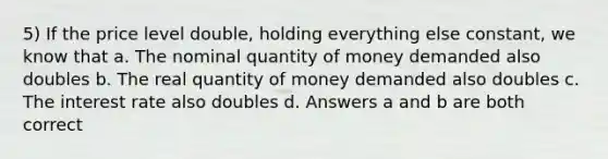 5) If the price level double, holding everything else constant, we know that a. The nominal quantity of money demanded also doubles b. The real quantity of money demanded also doubles c. The interest rate also doubles d. Answers a and b are both correct