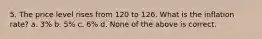 5. The price level rises from 120 to 126. What is the inflation rate? a. 3% b. 5% c. 6% d. None of the above is correct.