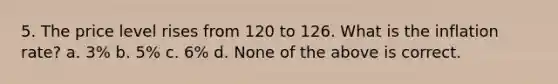 5. The price level rises from 120 to 126. What is the inflation rate? a. 3% b. 5% c. 6% d. None of the above is correct.