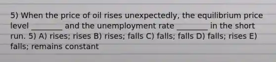 5) When the price of oil rises unexpectedly, the equilibrium price level ________ and the unemployment rate ________ in the short run. 5) A) rises; rises B) rises; falls C) falls; falls D) falls; rises E) falls; remains constant