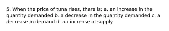 5. When the price of tuna rises, there is: a. an increase in the quantity demanded b. a decrease in the quantity demanded c. a decrease in demand d. an increase in supply