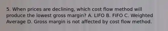 5. When prices are declining, which cost flow method will produce the lowest gross margin? A. LIFO B. FIFO C. Weighted Average D. Gross margin is not affected by cost flow method.