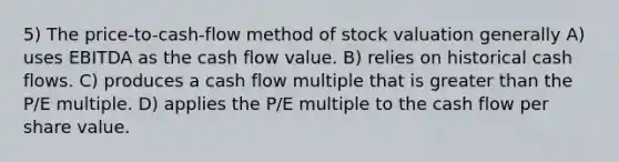 5) The price-to-cash-flow method of stock valuation generally A) uses EBITDA as the cash flow value. B) relies on historical cash flows. C) produces a cash flow multiple that is <a href='https://www.questionai.com/knowledge/ktgHnBD4o3-greater-than' class='anchor-knowledge'>greater than</a> the P/E multiple. D) applies the P/E multiple to the cash flow per share value.