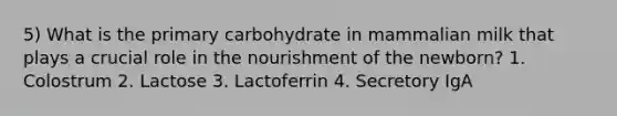 5) What is the primary carbohydrate in mammalian milk that plays a crucial role in the nourishment of the newborn? 1. Colostrum 2. Lactose 3. Lactoferrin 4. Secretory IgA