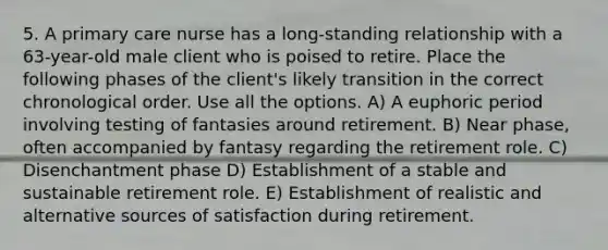 5. A primary care nurse has a long-standing relationship with a 63-year-old male client who is poised to retire. Place the following phases of the client's likely transition in the correct chronological order. Use all the options. A) A euphoric period involving testing of fantasies around retirement. B) Near phase, often accompanied by fantasy regarding the retirement role. C) Disenchantment phase D) Establishment of a stable and sustainable retirement role. E) Establishment of realistic and alternative sources of satisfaction during retirement.