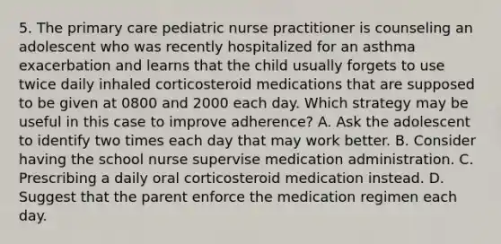 5. The primary care pediatric nurse practitioner is counseling an adolescent who was recently hospitalized for an asthma exacerbation and learns that the child usually forgets to use twice daily inhaled corticosteroid medications that are supposed to be given at 0800 and 2000 each day. Which strategy may be useful in this case to improve adherence? A. Ask the adolescent to identify two times each day that may work better. B. Consider having the school nurse supervise medication administration. C. Prescribing a daily oral corticosteroid medication instead. D. Suggest that the parent enforce the medication regimen each day.