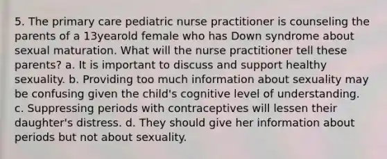 5. The primary care pediatric nurse practitioner is counseling the parents of a 13yearold female who has Down syndrome about sexual maturation. What will the nurse practitioner tell these parents? a. It is important to discuss and support healthy sexuality. b. Providing too much information about sexuality may be confusing given the child's cognitive level of understanding. c. Suppressing periods with contraceptives will lessen their daughter's distress. d. They should give her information about periods but not about sexuality.