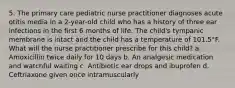 5. The primary care pediatric nurse practitioner diagnoses acute otitis media in a 2-year-old child who has a history of three ear infections in the first 6 months of life. The child's tympanic membrane is intact and the child has a temperature of 101.5°F. What will the nurse practitioner prescribe for this child? a. Amoxicillin twice daily for 10 days b. An analgesic medication and watchful waiting c. Antibiotic ear drops and ibuprofen d. Ceftriaxone given once intramuscularly