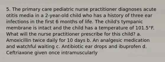 5. The primary care pediatric nurse practitioner diagnoses acute otitis media in a 2-year-old child who has a history of three ear infections in the first 6 months of life. The child's tympanic membrane is intact and the child has a temperature of 101.5°F. What will the nurse practitioner prescribe for this child? a. Amoxicillin twice daily for 10 days b. An analgesic medication and watchful waiting c. Antibiotic ear drops and ibuprofen d. Ceftriaxone given once intramuscularly