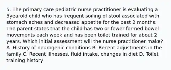 5. The primary care pediatric nurse practitioner is evaluating a 5yearold child who has frequent soiling of stool associated with stomach aches and decreased appetite for the past 2 months. The parent states that the child has two or fewer formed bowel movements each week and has been toilet trained for about 2 years. Which initial assessment will the nurse practitioner make? A. History of neurogenic conditions B. Recent adjustments in the family C. Recent illnesses, fluid intake, changes in diet D. Toilet training history