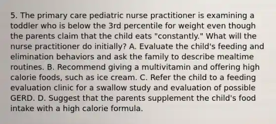 5. The primary care pediatric nurse practitioner is examining a toddler who is below the 3rd percentile for weight even though the parents claim that the child eats "constantly." What will the nurse practitioner do initially? A. Evaluate the child's feeding and elimination behaviors and ask the family to describe mealtime routines. B. Recommend giving a multivitamin and offering high calorie foods, such as ice cream. C. Refer the child to a feeding evaluation clinic for a swallow study and evaluation of possible GERD. D. Suggest that the parents supplement the child's food intake with a high calorie formula.