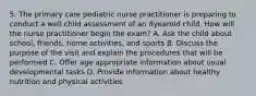 5. The primary care pediatric nurse practitioner is preparing to conduct a well child assessment of an 8yearold child. How will the nurse practitioner begin the exam? A. Ask the child about school, friends, home activities, and sports B. Discuss the purpose of the visit and explain the procedures that will be performed C. Offer age appropriate information about usual developmental tasks D. Provide information about healthy nutrition and physical activities