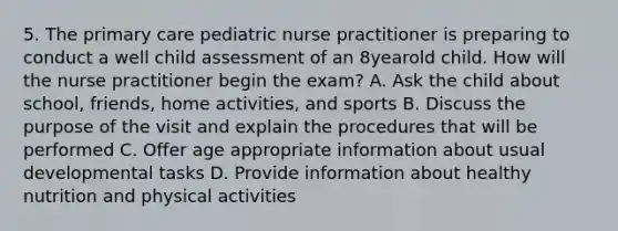 5. The primary care pediatric nurse practitioner is preparing to conduct a well child assessment of an 8yearold child. How will the nurse practitioner begin the exam? A. Ask the child about school, friends, home activities, and sports B. Discuss the purpose of the visit and explain the procedures that will be performed C. Offer age appropriate information about usual developmental tasks D. Provide information about healthy nutrition and physical activities