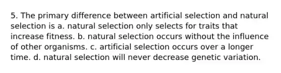 5. The primary difference between artificial selection and natural selection is a. natural selection only selects for traits that increase fitness. b. natural selection occurs without the influence of other organisms. c. artificial selection occurs over a longer time. d. natural selection will never decrease genetic variation.