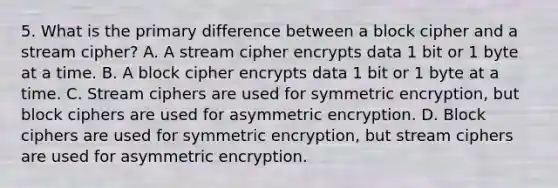 5. What is the primary difference between a block cipher and a stream cipher? A. A stream cipher encrypts data 1 bit or 1 byte at a time. B. A block cipher encrypts data 1 bit or 1 byte at a time. C. Stream ciphers are used for symmetric encryption, but block ciphers are used for asymmetric encryption. D. Block ciphers are used for symmetric encryption, but stream ciphers are used for asymmetric encryption.