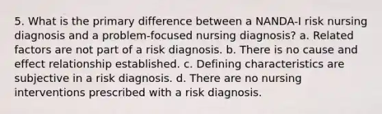 5. What is the primary difference between a NANDA-I risk nursing diagnosis and a problem-focused nursing diagnosis? a. Related factors are not part of a risk diagnosis. b. There is no cause and effect relationship established. c. Defining characteristics are subjective in a risk diagnosis. d. There are no nursing interventions prescribed with a risk diagnosis.