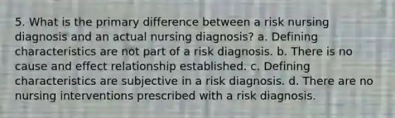 5. What is the primary difference between a risk nursing diagnosis and an actual nursing diagnosis? a. Defining characteristics are not part of a risk diagnosis. b. There is no cause and effect relationship established. c. Defining characteristics are subjective in a risk diagnosis. d. There are no nursing interventions prescribed with a risk diagnosis.