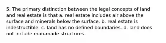 5. The primary distinction between the legal concepts of land and real estate is that a. real estate includes air above the surface and minerals below the surface. b. real estate is indestructible. c. land has no defined boundaries. d. land does not include man-made structures.