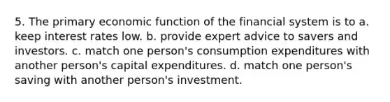 5. The primary economic function of the financial system is to a. keep interest rates low. b. provide expert advice to savers and investors. c. match one person's consumption expenditures with another person's capital expenditures. d. match one person's saving with another person's investment.