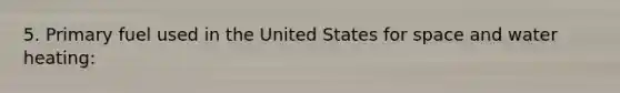 5. Primary fuel used in the United States for space and water heating: