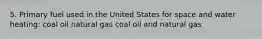 5. Primary fuel used in the United States for space and water heating: coal oil natural gas coal oil and natural gas