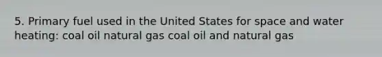 5. Primary fuel used in the United States for space and water heating: coal oil natural gas coal oil and natural gas