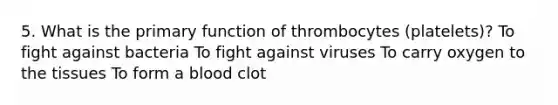 5. What is the primary function of thrombocytes (platelets)? To fight against bacteria To fight against viruses To carry oxygen to the tissues To form a blood clot