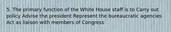 5. The primary function of the White House staff is to Carry out policy Advise the president Represent the bureaucratic agencies Act as liaison with members of Congress