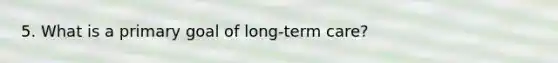 5. What is a primary goal of long-term care?