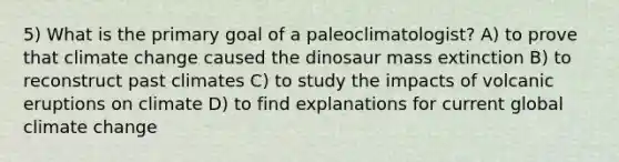 5) What is the primary goal of a paleoclimatologist? A) to prove that climate change caused the dinosaur mass extinction B) to reconstruct past climates C) to study the impacts of volcanic eruptions on climate D) to find explanations for current global climate change