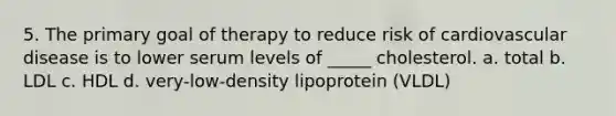 5. The primary goal of therapy to reduce risk of cardiovascular disease is to lower serum levels of _____ cholesterol. a. total b. LDL c. HDL d. very-low-density lipoprotein (VLDL)