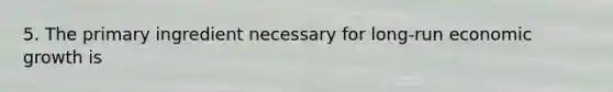 5. The primary ingredient necessary for long-run economic growth is