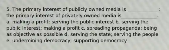 5. The primary interest of publicly owned media is _____________; the primary interest of privately owned media is_______________. a. making a profit; serving the public interest b. serving the public interest; making a profit c. spreading propaganda; being as objective as possible d. serving the state; serving the people e. undermining democracy; supporting democracy