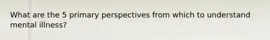 What are the 5 primary perspectives from which to understand mental illness?