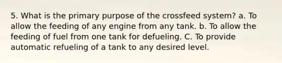 5. What is the primary purpose of the crossfeed system? a. To allow the feeding of any engine from any tank. b. To allow the feeding of fuel from one tank for defueling. C. To provide automatic refueling of a tank to any desired level.