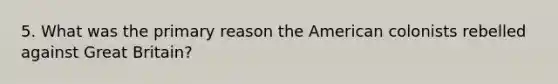 5. What was the primary reason the American colonists rebelled against Great Britain?