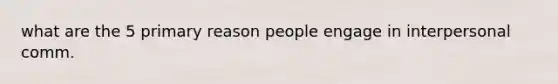 what are the 5 primary reason people engage in interpersonal comm.