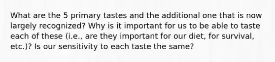 What are the 5 primary tastes and the additional one that is now largely recognized? Why is it important for us to be able to taste each of these (i.e., are they important for our diet, for survival, etc.)? Is our sensitivity to each taste the same?