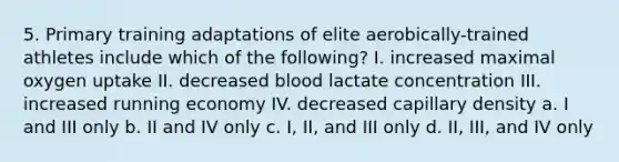 5. Primary training adaptations of elite aerobically-trained athletes include which of the following? I. increased maximal oxygen uptake II. decreased blood lactate concentration III. increased running economy IV. decreased capillary density a. I and III only b. II and IV only c. I, II, and III only d. II, III, and IV only