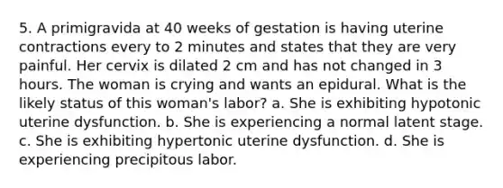 5. A primigravida at 40 weeks of gestation is having uterine contractions every to 2 minutes and states that they are very painful. Her cervix is dilated 2 cm and has not changed in 3 hours. The woman is crying and wants an epidural. What is the likely status of this woman's labor? a. She is exhibiting hypotonic uterine dysfunction. b. She is experiencing a normal latent stage. c. She is exhibiting hypertonic uterine dysfunction. d. She is experiencing precipitous labor.