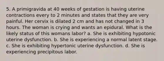 5. A primigravida at 40 weeks of gestation is having uterine contractions every to 2 minutes and states that they are very painful. Her cervix is dilated 2 cm and has not changed in 3 hours. The woman is crying and wants an epidural. What is the likely status of this womans labor? a. She is exhibiting hypotonic uterine dysfunction. b. She is experiencing a normal latent stage. c. She is exhibiting hypertonic uterine dysfunction. d. She is experiencing precipitous labor.