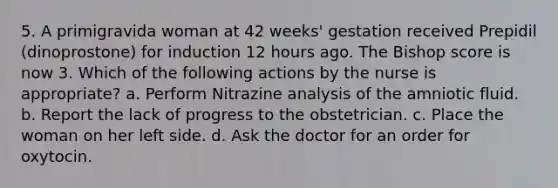 5. A primigravida woman at 42 weeks' gestation received Prepidil (dinoprostone) for induction 12 hours ago. The Bishop score is now 3. Which of the following actions by the nurse is appropriate? a. Perform Nitrazine analysis of the amniotic fluid. b. Report the lack of progress to the obstetrician. c. Place the woman on her left side. d. Ask the doctor for an order for oxytocin.