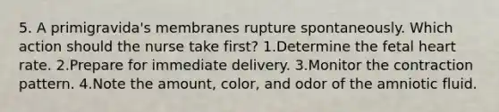 5. A primigravida's membranes rupture spontaneously. Which action should the nurse take first? 1.Determine the fetal heart rate. 2.Prepare for immediate delivery. 3.Monitor the contraction pattern. 4.Note the amount, color, and odor of the amniotic fluid.