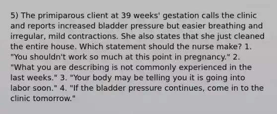 5) The primiparous client at 39 weeks' gestation calls the clinic and reports increased bladder pressure but easier breathing and irregular, mild contractions. She also states that she just cleaned the entire house. Which statement should the nurse make? 1. "You shouldn't work so much at this point in pregnancy." 2. "What you are describing is not commonly experienced in the last weeks." 3. "Your body may be telling you it is going into labor soon." 4. "If the bladder pressure continues, come in to the clinic tomorrow."