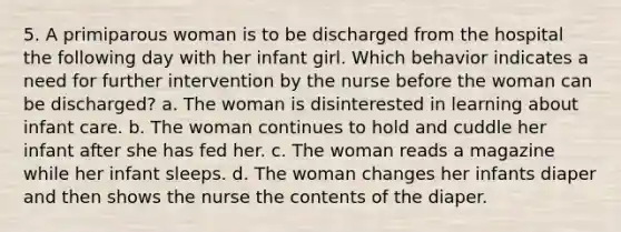 5. A primiparous woman is to be discharged from the hospital the following day with her infant girl. Which behavior indicates a need for further intervention by the nurse before the woman can be discharged? a. The woman is disinterested in learning about infant care. b. The woman continues to hold and cuddle her infant after she has fed her. c. The woman reads a magazine while her infant sleeps. d. The woman changes her infants diaper and then shows the nurse the contents of the diaper.