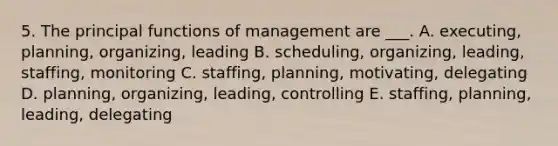 5. The principal functions of management are ___. A. executing, planning, organizing, leading B. scheduling, organizing, leading, staffing, monitoring C. staffing, planning, motivating, delegating D. planning, organizing, leading, controlling E. staffing, planning, leading, delegating