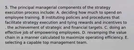 5. The principal managerial components of the strategy execution process include: A. deciding how much to spend on employee training. B instituting policies and procedures that facilitate strategy execution and tying rewards and incentives to . the achievement of strategic and financial targets. C. doing an effective job of empowering employees. D. revamping the value chain in a manner calculated to maximize operating efficiency. E. selecting a capable top management team.