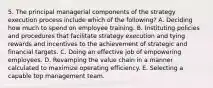 5. The principal managerial components of the strategy execution process include which of the following? A. Deciding how much to spend on employee training. B. Instituting policies and procedures that facilitate strategy execution and tying rewards and incentives to the achievement of strategic and financial targets. C. Doing an effective job of empowering employees. D. Revamping the value chain in a manner calculated to maximize operating efficiency. E. Selecting a capable top management team.