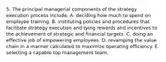 5. The principal managerial components of the strategy execution process include: A. deciding how much to spend on employee training. B. instituting policies and procedures that facilitate strategy execution and tying rewards and incentives to the achievement of strategic and financial targets. C. doing an effective job of empowering employees. D. revamping the value chain in a manner calculated to maximize operating efficiency. E. selecting a capable top management team.